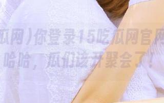 你登录15吃瓜网官网了吗？哈哈，瓜们该开聚会了！