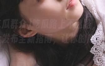 吃瓜路上不迷路，51吃瓜群众发布全新指南，让你的瓜更香！