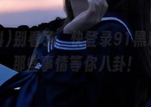 别看了，快登录91黑料在线，那些事情等你八卦！