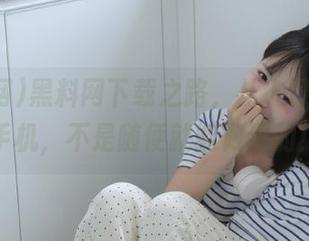 黑料网下载之路，从入口到你的手机，不是随便就能做到的！