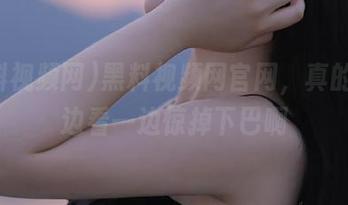黑料视频网官网，真的是一边看一边惊掉下巴啊